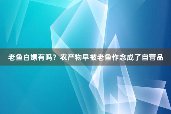 老鱼白嫖有吗？农产物早被老鱼作念成了自营品