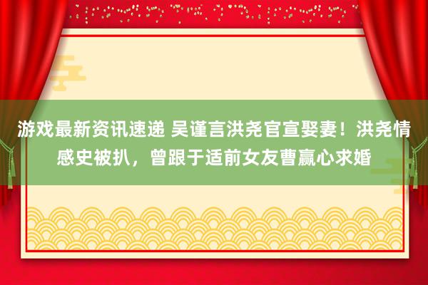 游戏最新资讯速递 吴谨言洪尧官宣娶妻！洪尧情感史被扒，曾跟于适前女友曹赢心求婚