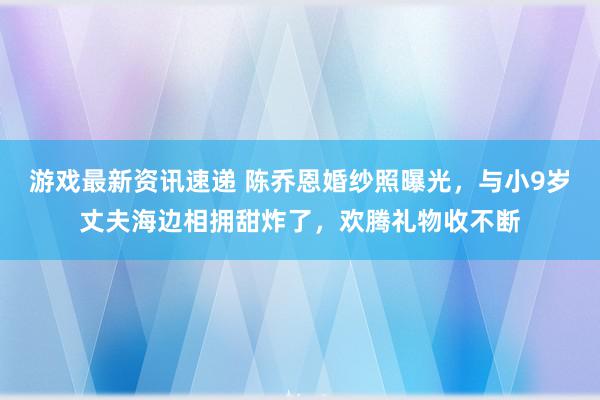 游戏最新资讯速递 陈乔恩婚纱照曝光，与小9岁丈夫海边相拥甜炸了，欢腾礼物收不断