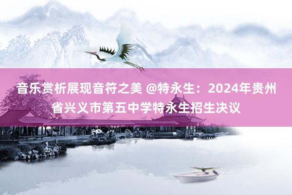 音乐赏析展现音符之美 @特永生：2024年贵州省兴义市第五中学特永生招生决议