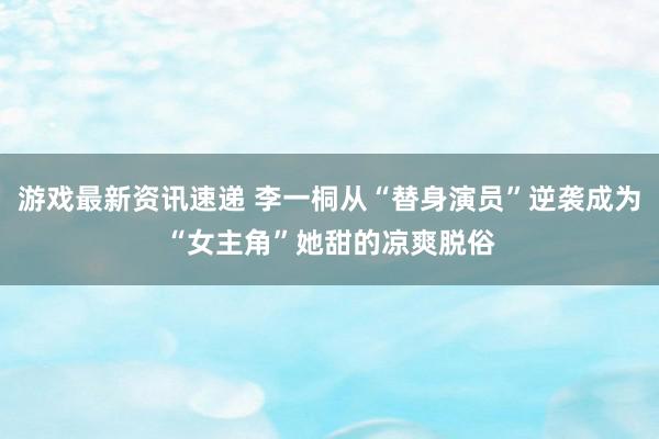 游戏最新资讯速递 李一桐从“替身演员”逆袭成为“女主角”她甜的凉爽脱俗