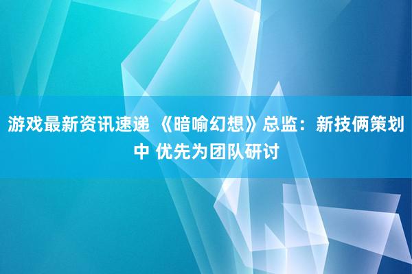 游戏最新资讯速递 《暗喻幻想》总监：新技俩策划中 优先为团队研讨