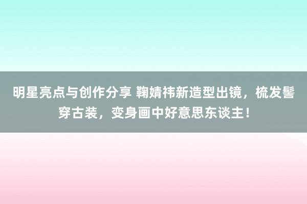 明星亮点与创作分享 鞠婧祎新造型出镜，梳发髻穿古装，变身画中好意思东谈主！