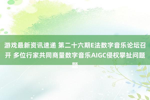 游戏最新资讯速递 第二十六期E法数字音乐论坛召开 多位行家共同商量数字音乐AIGC侵权攀扯问题