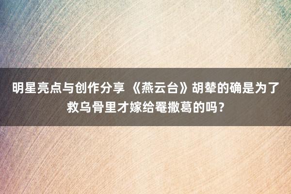 明星亮点与创作分享 《燕云台》胡辇的确是为了救乌骨里才嫁给罨撒葛的吗？