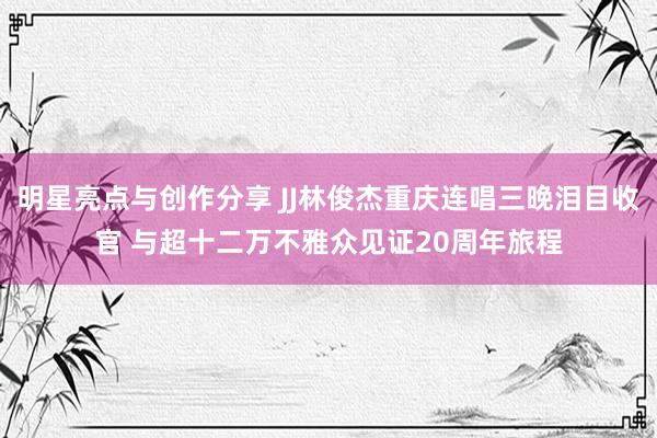 明星亮点与创作分享 JJ林俊杰重庆连唱三晚泪目收官 与超十二万不雅众见证20周年旅程