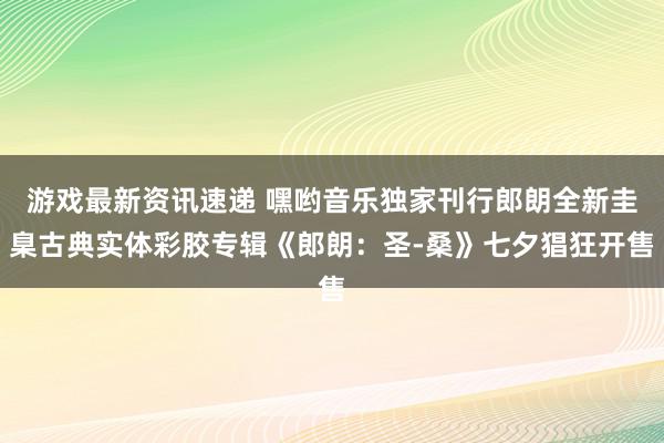 游戏最新资讯速递 嘿哟音乐独家刊行郎朗全新圭臬古典实体彩胶专辑《郎朗：圣-桑》七夕猖狂开售