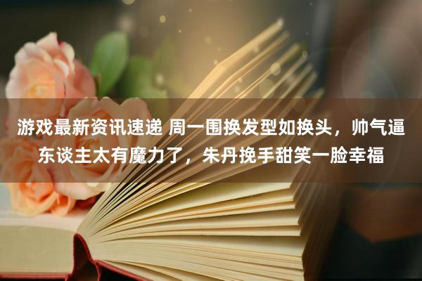 游戏最新资讯速递 周一围换发型如换头，帅气逼东谈主太有魔力了，朱丹挽手甜笑一脸幸福