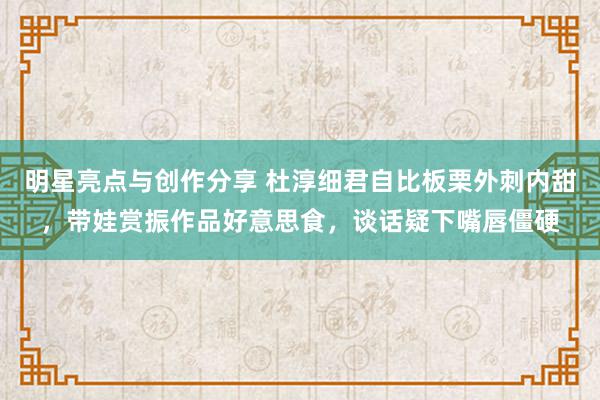 明星亮点与创作分享 杜淳细君自比板栗外刺内甜，带娃赏振作品好意思食，谈话疑下嘴唇僵硬