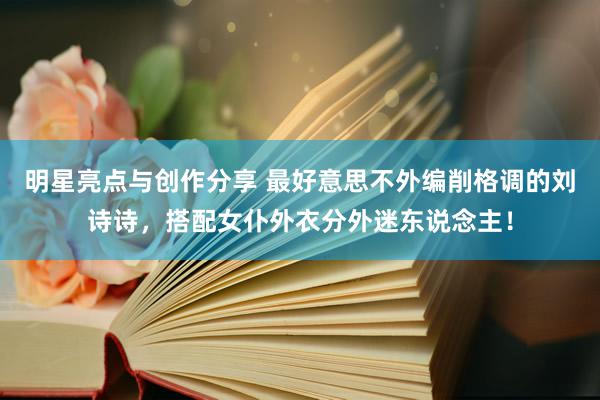 明星亮点与创作分享 最好意思不外编削格调的刘诗诗，搭配女仆外衣分外迷东说念主！