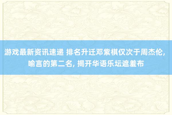 游戏最新资讯速递 排名升迁邓紫棋仅次于周杰伦, 喻言的第二名, 揭开华语乐坛遮羞布