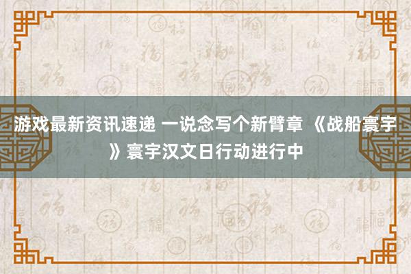 游戏最新资讯速递 一说念写个新臂章 《战船寰宇》寰宇汉文日行动进行中