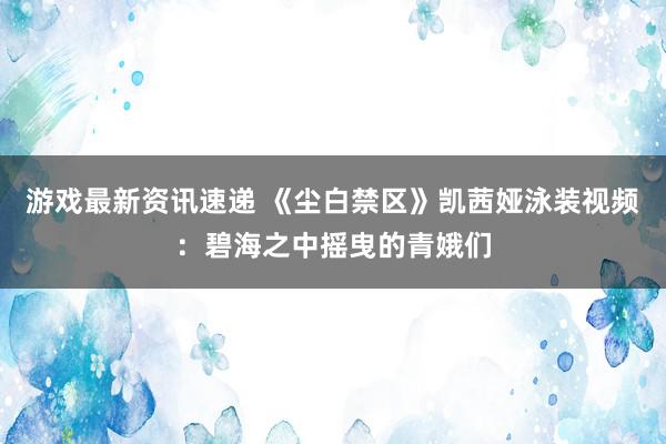 游戏最新资讯速递 《尘白禁区》凯茜娅泳装视频：碧海之中摇曳的青娥们