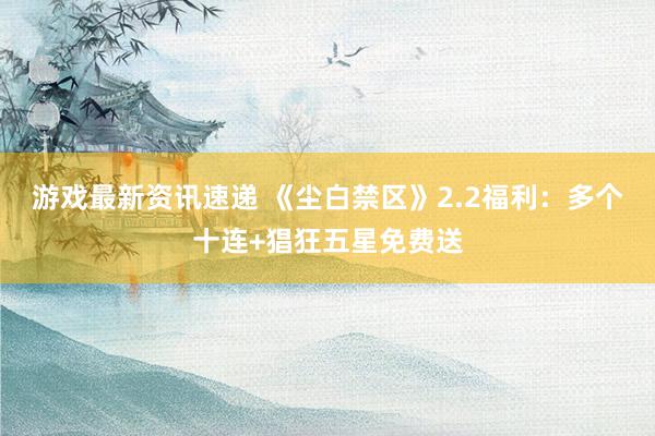 游戏最新资讯速递 《尘白禁区》2.2福利：多个十连+猖狂五星免费送