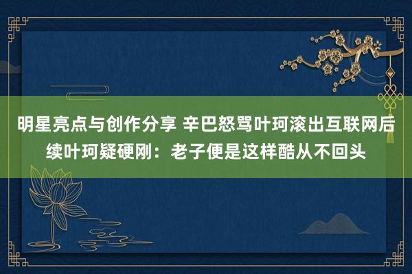 明星亮点与创作分享 辛巴怒骂叶珂滚出互联网后续叶珂疑硬刚：老子便是这样酷从不回头