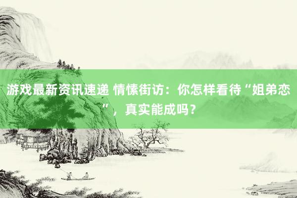 游戏最新资讯速递 情愫街访：你怎样看待“姐弟恋”，真实能成吗？