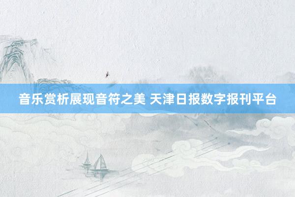 音乐赏析展现音符之美 天津日报数字报刊平台