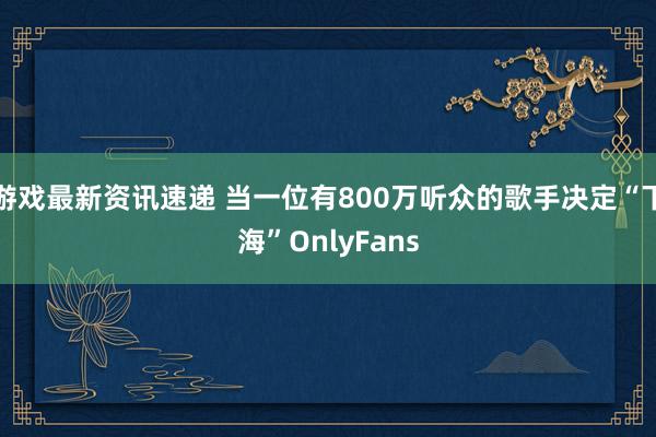 游戏最新资讯速递 当一位有800万听众的歌手决定“下海”OnlyFans