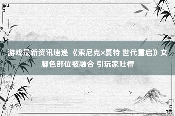 游戏最新资讯速递 《索尼克×夏特 世代重启》女脚色部位被融合 引玩家吐槽