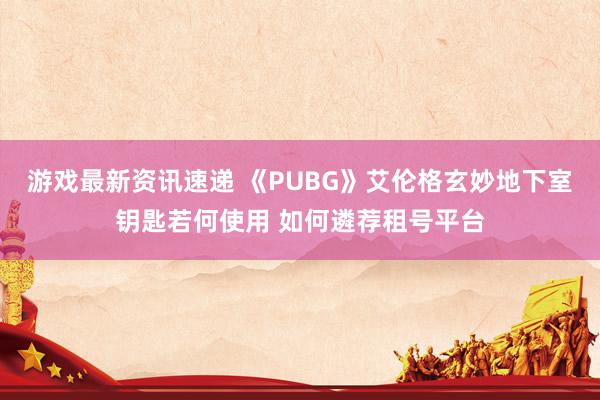 游戏最新资讯速递 《PUBG》艾伦格玄妙地下室钥匙若何使用 如何遴荐租号平台