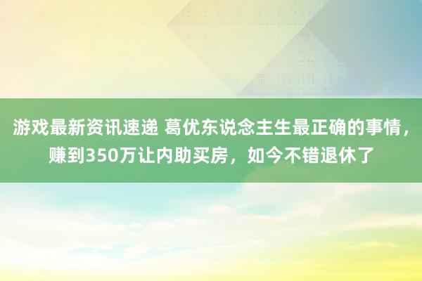 游戏最新资讯速递 葛优东说念主生最正确的事情，赚到350万让内助买房，如今不错退休了