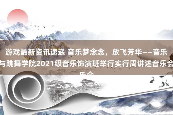 游戏最新资讯速递 音乐梦念念，放飞芳华——音乐与跳舞学院2021级音乐饰演班举行实行周讲述音乐会