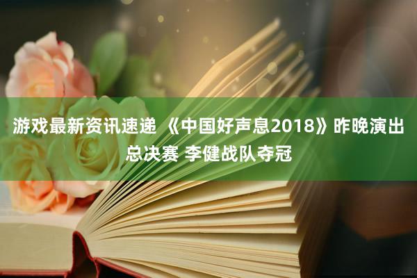 游戏最新资讯速递 《中国好声息2018》昨晚演出总决赛 李健战队夺冠