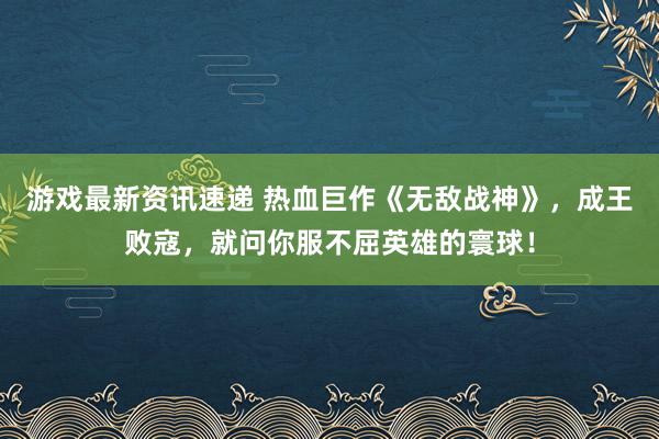 游戏最新资讯速递 热血巨作《无敌战神》，成王败寇，就问你服不屈英雄的寰球！