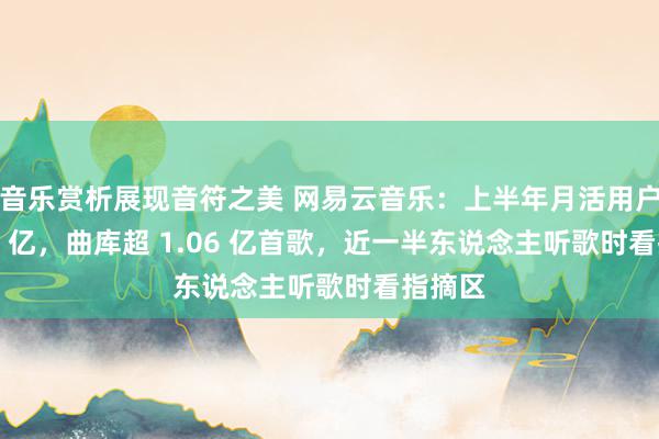 音乐赏析展现音符之美 网易云音乐：上半年月活用户达 1.8 亿，曲库超 1.06 亿首歌，近一半东说念主听歌时看指摘区