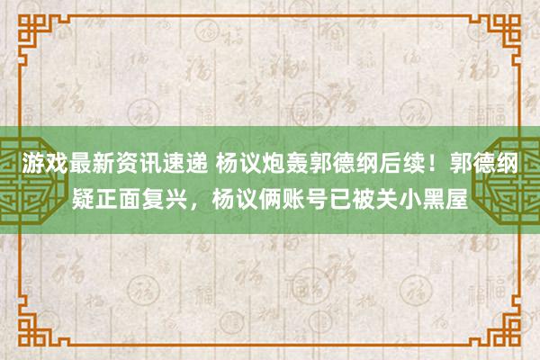 游戏最新资讯速递 杨议炮轰郭德纲后续！郭德纲疑正面复兴，杨议俩账号已被关小黑屋