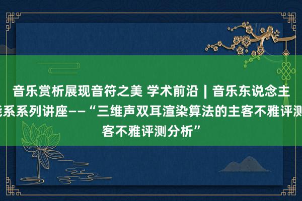 音乐赏析展现音符之美 学术前沿∣音乐东说念主工智能系系列讲座——“三维声双耳渲染算法的主客不雅评测分析”