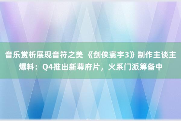 音乐赏析展现音符之美 《剑侠寰宇3》制作主谈主爆料：Q4推出新尊府片，火系门派筹备中