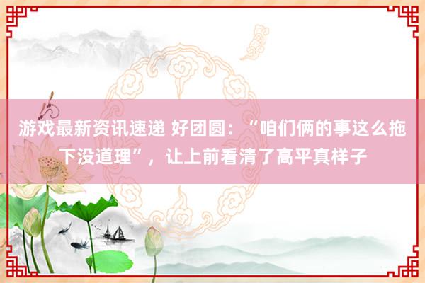 游戏最新资讯速递 好团圆：“咱们俩的事这么拖下没道理”，让上前看清了高平真样子