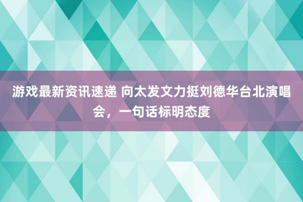 游戏最新资讯速递 向太发文力挺刘德华台北演唱会，一句话标明态度