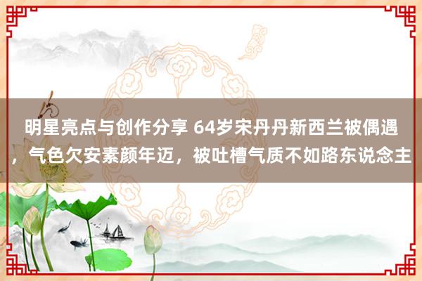 明星亮点与创作分享 64岁宋丹丹新西兰被偶遇，气色欠安素颜年迈，被吐槽气质不如路东说念主