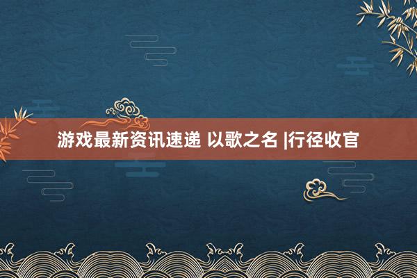 游戏最新资讯速递 以歌之名 |行径收官