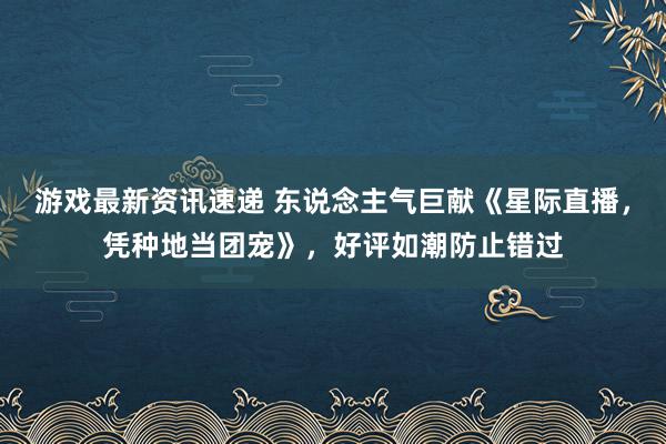 游戏最新资讯速递 东说念主气巨献《星际直播，凭种地当团宠》，好评如潮防止错过