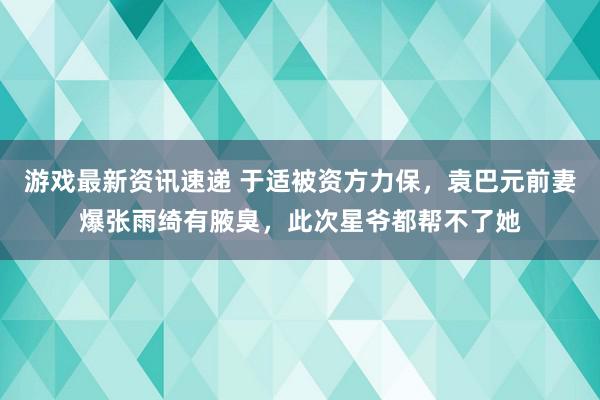 游戏最新资讯速递 于适被资方力保，袁巴元前妻爆张雨绮有腋臭，此次星爷都帮不了她