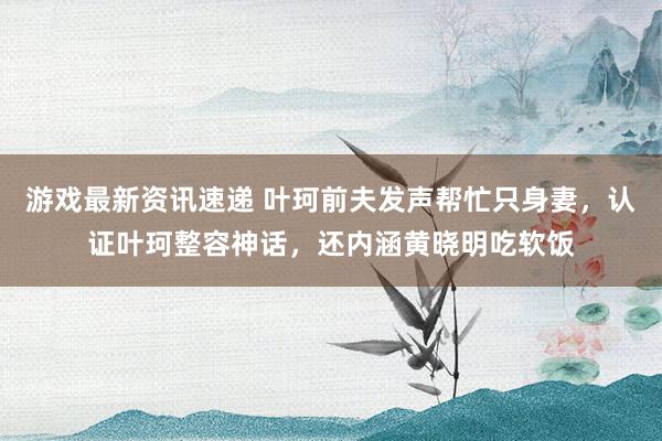 游戏最新资讯速递 叶珂前夫发声帮忙只身妻，认证叶珂整容神话，还内涵黄晓明吃软饭