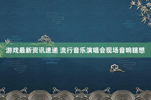 游戏最新资讯速递 流行音乐演唱会现场音响瞎想