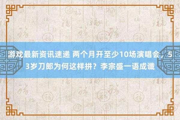 游戏最新资讯速递 两个月开至少10场演唱会，53岁刀郎为何这样拼？李宗盛一语成谶