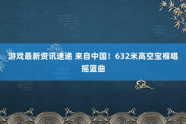 游戏最新资讯速递 来自中国！632米高空宝褓唱摇篮曲