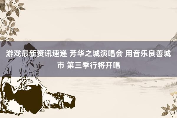 游戏最新资讯速递 芳华之城演唱会 用音乐良善城市 第三季行将开唱