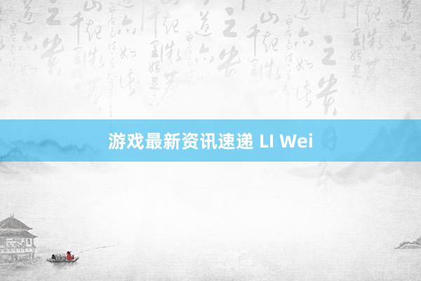 游戏最新资讯速递 LI Wei