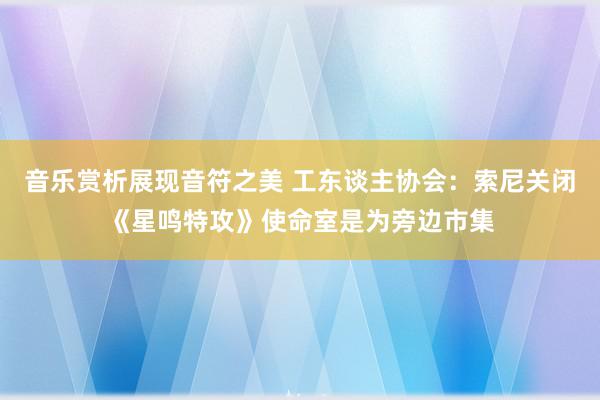 音乐赏析展现音符之美 工东谈主协会：索尼关闭《星鸣特攻》使命室是为旁边市集