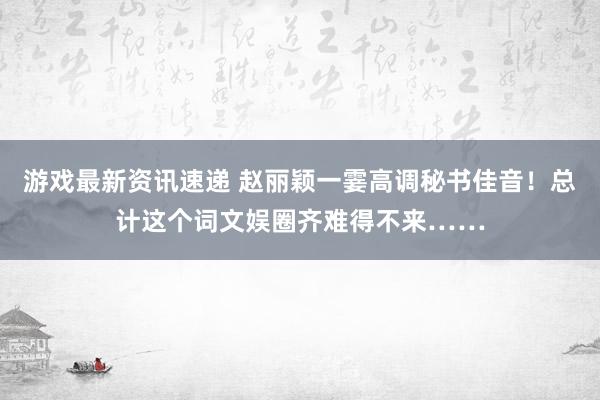 游戏最新资讯速递 赵丽颖一霎高调秘书佳音！总计这个词文娱圈齐难得不来……