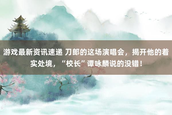 游戏最新资讯速递 刀郎的这场演唱会，揭开他的着实处境，“校长”谭咏麟说的没错！