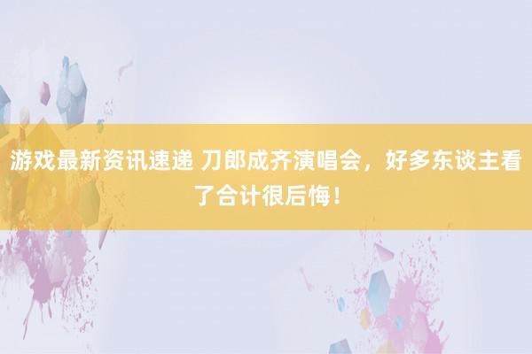 游戏最新资讯速递 刀郎成齐演唱会，好多东谈主看了合计很后悔！