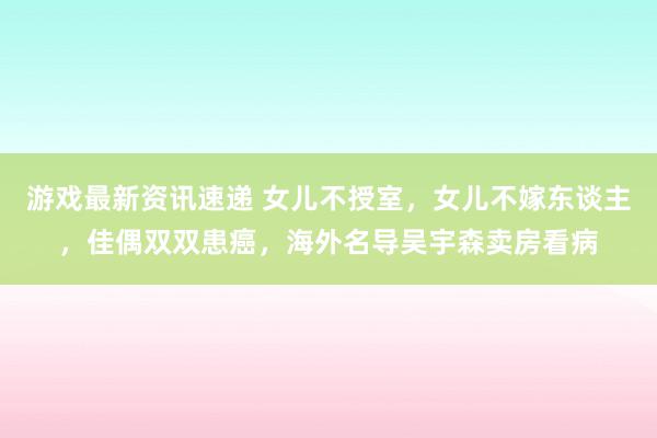 游戏最新资讯速递 女儿不授室，女儿不嫁东谈主，佳偶双双患癌，海外名导吴宇森卖房看病