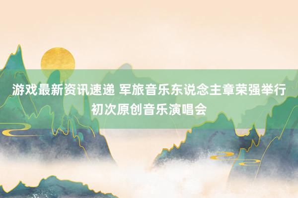 游戏最新资讯速递 军旅音乐东说念主章荣强举行初次原创音乐演唱会